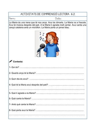 ACTIVITATS DE COMPRENSIÓ LECTORA 6.2
Nom: Data:
La Maria és una nena que té nou anys. Avui és dimarts. La Maria va a l'escola.
Avui té música després del pati. A la Maria li agrada molt cantar. Avui canta una
cançó catalana amb un micròfon. La Maria porta un jersei blau.
 Contesta:
1- Qui és? ….......................................................................................................
2- Quants anys té la Maria? …............................................................................
3- Quin dia és avui? ….......................................................................................
4- Què té la Maria avui després del pati? …........................................................
..............................................................................................................................
5- Què li agrada a la Maria? ................................................................................
6- Què canta la Maria? ….....................................................................................
7- Amb què canta la Maria? ................................................................................
8- Què porta avui la Maria? …............................................................................
..............................................................................................................................
 