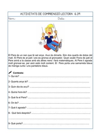 ACTIVITATS DE COMPRENSIÓ LECTORA 6.39
Nom: Data:
El Pere és un nen que té set anys. Avui és dimarts. Són dos quarts de dotze del
matí. El Pere és al pati i ara es gronxa al gronxador. Quan acabi l'hora de pati el
Pere anirà a la classe amb els altres nens i farà matemàtiques. Al Pere li agrada
molt gronxar-se, per això està molt content. El Pere porta una samarreta blava
de màniga curta i uns pantalons blaus.
 Contesta:
1- Qui és? …...........................................................................................................
2- Quants anys té? …..........................................................................................
3- Quin dia és avui? …..........................................................................................
4- Quina hora és? ….............................................................................................
5- Què fa el Pere? ................................................................................................
6- On és? …...........................................................................................................
7- Què li agrada? ….................................................................................................
8- Què farà després? ...........................................................................................
…...........................................................................................................................
9- Què porta? ......................................................................................................
 