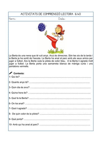ACTIVITATS DE COMPRENSIÓ LECTORA 6.40
Nom: Data:
La Berta és una nena que té vuit anys. Avui és dimecres. Són les sis de la tarda i
la Berta ja ha sortit de l'escola. La Berta ha anat al parc amb els seus amics per
jugar a futbol. Ara la Berta xuta la pilota de color blau. A la Berta li agrada molt
jugar a futbol. La Berta porta una samarreta blanca de màniga curta i uns
pantalons vermells.
 Contesta:
1- Qui és? …..........................................................................................................
2- Quants anys té? …..........................................................................................
3- Quin dia és avui? …..........................................................................................
4- Quina hora és? ….............................................................................................
5- Què fa la Berta? ................................................................................................
6- On ha anat? …...................................................................................................
7- Què li agrada? ….................................................................................................
8- De quin color és la pilota? ….............................................................................
9- Què porta? ......................................................................................................
10- Amb qui ha anat al parc? …...........................................................................
 