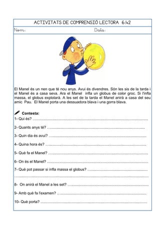 ACTIVITATS DE COMPRENSIÓ LECTORA 6.42
Nom: Data:
El Manel és un nen que té nou anys. Avui és divendres. Són les sis de la tarda i
el Manel és a casa seva. Ara el Manel infla un globus de color groc. Si l'infla
massa, el globus explotarà. A les set de la tarda el Manel anirà a casa del seu
amic Pau. El Manel porta una dessuadora blava i una gorra blava.
 Contesta:
1- Qui és? …...........................................................................................................
2- Quants anys té? …..........................................................................................
3- Quin dia és avui? …..........................................................................................
4- Quina hora és? ….............................................................................................
5- Què fa el Manel? …............................................................................................
6- On és el Manel? .................................................................................................
7- Què pot passar si infla massa el globus? …......................................................
….............................................................................................................................
8- On anirà el Manel a les set? …..........................................................................
9- Amb què fa l'examen? …..................................................................................
10- Què porta? ......................................................................................................
 