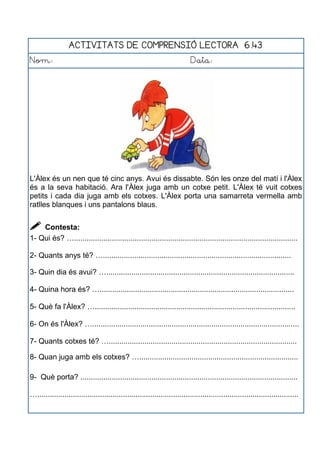ACTIVITATS DE COMPRENSIÓ LECTORA 6.43
Nom: Data:
L'Àlex és un nen que té cinc anys. Avui és dissabte. Són les onze del matí i l'Àlex
és a la seva habitació. Ara l'Àlex juga amb un cotxe petit. L'Àlex té vuit cotxes
petits i cada dia juga amb els cotxes. L'Àlex porta una samarreta vermella amb
ratlles blanques i uns pantalons blaus.
 Contesta:
1- Qui és? …...........................................................................................................
2- Quants anys té? …..........................................................................................
3- Quin dia és avui? …..........................................................................................
4- Quina hora és? ….............................................................................................
5- Què fa l'Àlex? …................................................................................................
6- On és l'Àlex? …...................................................................................................
7- Quants cotxes té? …..........................................................................................
8- Quan juga amb els cotxes? …............................................................................
9- Què porta? ........................................................................................................
….............................................................................................................................
 