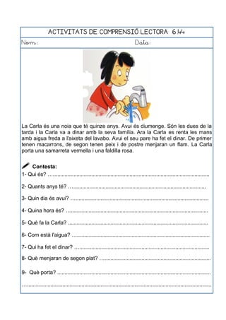 ACTIVITATS DE COMPRENSIÓ LECTORA 6.44
Nom: Data:
La Carla és una noia que té quinze anys. Avui és diumenge. Són les dues de la
tarda i la Carla va a dinar amb la seva família. Ara la Carla es renta les mans
amb aigua freda a l'aixeta del lavabo. Avui el seu pare ha fet el dinar. De primer
tenen macarrons, de segon tenen peix i de postre menjaran un flam. La Carla
porta una samarreta vermella i una faldilla rosa.
 Contesta:
1- Qui és? …..........................................................................................................
2- Quants anys té? …..........................................................................................
3- Quin dia és avui? …..........................................................................................
4- Quina hora és? ….............................................................................................
5- Què fa la Carla? ...............................................................................................
6- Com està l'aigua? …..........................................................................................
7- Qui ha fet el dinar? …........................................................................................
8- Què menjaran de segon plat? …........................................................................
9- Què porta? ........................................................................................................
….............................................................................................................................
 