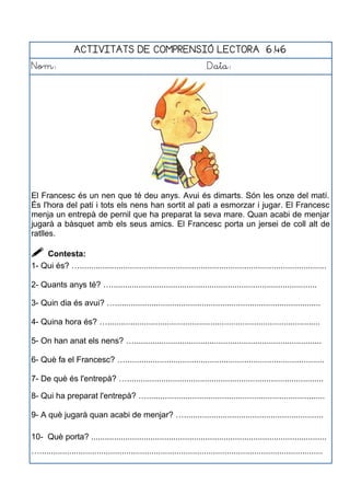 ACTIVITATS DE COMPRENSIÓ LECTORA 6.46
Nom: Data:
El Francesc és un nen que té deu anys. Avui és dimarts. Són les onze del matí.
És l'hora del pati i tots els nens han sortit al pati a esmorzar i jugar. El Francesc
menja un entrepà de pernil que ha preparat la seva mare. Quan acabi de menjar
jugarà a bàsquet amb els seus amics. El Francesc porta un jersei de coll alt de
ratlles.
 Contesta:
1- Qui és? …............................................................................................................
2- Quants anys té? …..........................................................................................
3- Quin dia és avui? …..........................................................................................
4- Quina hora és? ….............................................................................................
5- On han anat els nens? …..................................................................................
6- Què fa el Francesc? ….......................................................................................
7- De què és l'entrepà? …......................................................................................
8- Qui ha preparat l'entrepà? …..............................................................................
9- A què jugarà quan acabi de menjar? ….............................................................
10- Què porta? .......................................................................................................
…............................................................................................................................
 