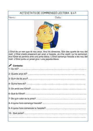 ACTIVITATS DE COMPRENSIÓ LECTORA 6.47
Nom: Data:
L'Oriol és un nen que té nou anys. Avui és dimecres. Són dos quarts de nou del
matí. L'Oriol s'està preparant per anar a l'escola. Ja s'ha vestit i ja ha esmorzat.
Ara l'Oriol es pentina amb una pinta blava. L'Oriol comença l'escola a les nou del
matí. L'Oriol porta un jersei groc i una jaqueta blava.
 Contesta:
1- Qui és? …...........................................................................................................
2- Quants anys té? …..........................................................................................
3- Quin dia és avui? …..........................................................................................
4- Quina hora és? ….............................................................................................
5- On anirà ara l'Oriol? ….......................................................................................
6- Què fa l'Oriol? ….................................................................................................
7- De quin color és la pinta? …..............................................................................
8- A quina hora comença l'escola? ........................................................................
9- A quina hora comences tu l'escola? …..............................................................
10- Què porta? .......................................................................................................
…............................................................................................................................
 