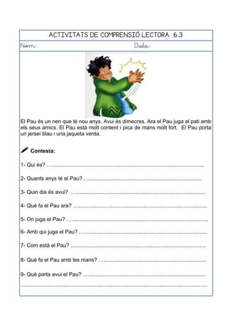 ACTIVITATS DE COMPRENSIÓ LECTORA 6.3
Nom: Data:
El Pau és un nen que té nou anys. Avui és dimecres. Ara el Pau juga al pati amb
els seus amics. El Pau està molt content i pica de mans molt fort. El Pau porta
un jersei blau i una jaqueta verda.
 Contesta:
1- Qui és? ….......................................................................................................
2- Quants anys té el Pau? …............................................................................
3- Quin dia és avui? ….......................................................................................
4- Què fa el Pau ara? ….......................................................................................
5- On juga el Pau? …............................................................................................
6- Amb qui juga el Pau? …...................................................................................
7- Com està el Pau? ...........................................................................................
8- Què fa el Pau amb les mans? ….....................................................................
9- Què porta avui el Pau? …...............................................................................
..............................................................................................................................
 