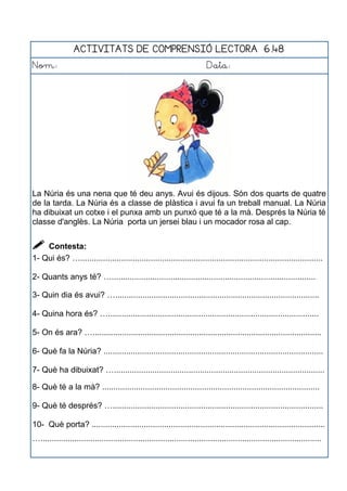 ACTIVITATS DE COMPRENSIÓ LECTORA 6.48
Nom: Data:
La Núria és una nena que té deu anys. Avui és dijous. Són dos quarts de quatre
de la tarda. La Núria és a classe de plàstica i avui fa un treball manual. La Núria
ha dibuixat un cotxe i el punxa amb un punxó que té a la mà. Després la Núria té
classe d'anglès. La Núria porta un jersei blau i un mocador rosa al cap.
 Contesta:
1- Qui és? …...........................................................................................................
2- Quants anys té? …..........................................................................................
3- Quin dia és avui? …..........................................................................................
4- Quina hora és? ….............................................................................................
5- On és ara? ….....................................................................................................
6- Què fa la Núria? .................................................................................................
7- Què ha dibuixat? ….............................................................................................
8- Què té a la mà? ................................................................................................
9- Què té després? ….............................................................................................
10- Què porta? .......................................................................................................
…............................................................................................................................
 