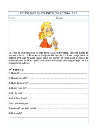 ACTIVITATS DE COMPRENSIÓ LECTORA 6.49
Nom: Data:
La Rosa és una nena que té onze anys. Avui és divendres. Són dos quarts de
tres de la tarda. La Rosa és al menjador de l'escola. La Rosa menja truita de
patates amb una forquilla. Quan acabi de menjar, la Rosa anirà a classe de
matemàtiques. La Rosa porta una samarreta taronja de màniga llarga i també
porta ulleres rodones.
 Contesta:
1- Qui és? ….........................................................................................................
2- Quants anys té? …..........................................................................................
3- Quin dia és avui? …..........................................................................................
4- Quina hora és? ….............................................................................................
5- On és ara? ….....................................................................................................
6- Què fa la Rosa? ................................................................................................
7- On anirà després? ...........................................................................................
8- Amb què menja la truita? …...............................................................................
9- Què porta? .......................................................................................................
…............................................................................................................................
 