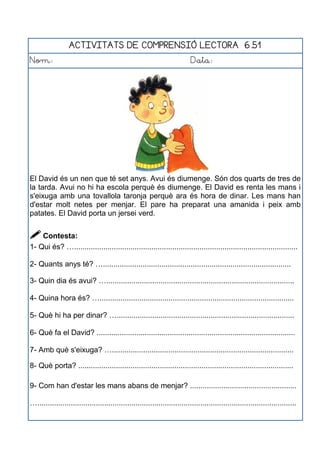 ACTIVITATS DE COMPRENSIÓ LECTORA 6.51
Nom: Data:
El David és un nen que té set anys. Avui és diumenge. Són dos quarts de tres de
la tarda. Avui no hi ha escola perquè és diumenge. El David es renta les mans i
s'eixuga amb una tovallola taronja perquè ara és hora de dinar. Les mans han
d'estar molt netes per menjar. El pare ha preparat una amanida i peix amb
patates. El David porta un jersei verd.
 Contesta:
1- Qui és? …...........................................................................................................
2- Quants anys té? …..........................................................................................
3- Quin dia és avui? …..........................................................................................
4- Quina hora és? ….............................................................................................
5- Què hi ha per dinar? ….....................................................................................
6- Què fa el David? ...............................................................................................
7- Amb què s'eixuga? ….......................................................................................
8- Què porta? .......................................................................................................
9- Com han d'estar les mans abans de menjar? ...................................................
…............................................................................................................................
 