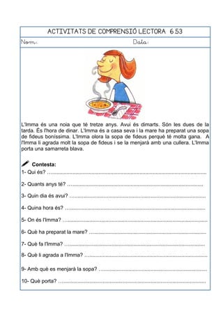 ACTIVITATS DE COMPRENSIÓ LECTORA 6.53
Nom: Data:
L'Imma és una noia que té tretze anys. Avui és dimarts. Són les dues de la
tarda. És l'hora de dinar. L'Imma és a casa seva i la mare ha preparat una sopa
de fideus boníssima. L'Imma olora la sopa de fideus perquè té molta gana. A
l'Imma li agrada molt la sopa de fideus i se la menjarà amb una cullera. L'Imma
porta una samarreta blava.
 Contesta:
1- Qui és? …..........................................................................................................
2- Quants anys té? …..........................................................................................
3- Quin dia és avui? …..........................................................................................
4- Quina hora és? ….............................................................................................
5- On és l'Imma? …................................................................................................
6- Què ha preparat la mare? ….............................................................................
7- Què fa l'Imma? ….............................................................................................
8- Què li agrada a l'Imma? ….................................................................................
9- Amb què es menjarà la sopa? ….......................................................................
10- Què porta? …..................................................................................................
 