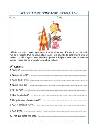 ACTIVITATS DE COMPRENSIÓ LECTORA 6.54
Nom: Data:
L'Eli és una noia que té dotze anys. Avui és dimecres. Són les dotze del matí i
l'Eli és a l'escola. L'Eli ha dibuixat un cavall i ara el pinta de color marró amb un
pinzell. A l'Eli li agrada molt dibuixar i pintar. L'Eli porta una bata de quadres
blancs i roses per no embrutar-se amb la pintura.
 Contesta:
1- Qui és? ….........................................................................................................
2- Quants anys té? …..........................................................................................
3- Quin dia és avui? …..........................................................................................
4- Quina hora és? ….............................................................................................
5- On és l'Eli? …..................................................................................................
6- Què ha dibuixat? …..........................................................................................
7- De quin color pinta el cavall?............................................................................
8- Què li agrada a l'Eli? …..................................................................................
9- Què porta? ….......................….......................................................................
10- Per què porta una bata? ...............................................................................
…..........................................................................................................................
 