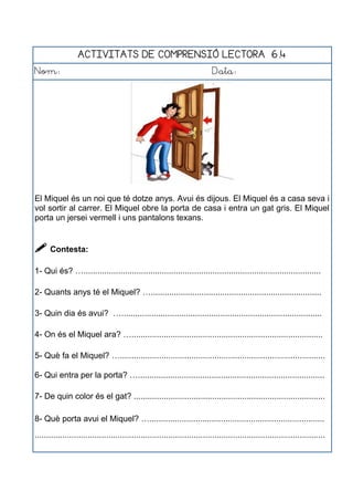 ACTIVITATS DE COMPRENSIÓ LECTORA 6.4
Nom: Data:
El Miquel és un noi que té dotze anys. Avui és dijous. El Miquel és a casa seva i
vol sortir al carrer. El Miquel obre la porta de casa i entra un gat gris. El Miquel
porta un jersei vermell i uns pantalons texans.
 Contesta:
1- Qui és? ….......................................................................................................
2- Quants anys té el Miquel? …..........................................................................
3- Quin dia és avui? ….......................................................................................
4- On és el Miquel ara? …...................................................................................
5- Què fa el Miquel? ….........................................................................................
6- Qui entra per la porta? ….................................................................................
7- De quin color és el gat? ...................................................................................
8- Què porta avui el Miquel? …............................................................................
..............................................................................................................................
 