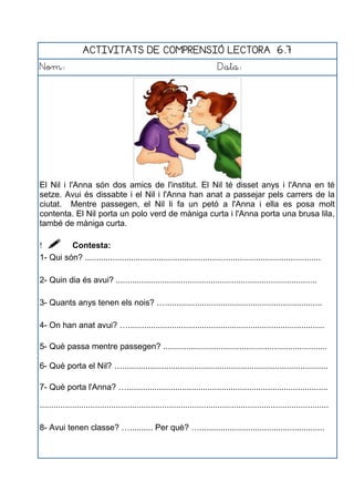 ACTIVITATS DE COMPRENSIÓ LECTORA 6.7
Nom: Data:
El Nil i l'Anna són dos amics de l'institut. El Nil té disset anys i l'Anna en té
setze. Avui és dissabte i el Nil i l'Anna han anat a passejar pels carrers de la
ciutat. Mentre passegen, el Nil li fa un petó a l'Anna i ella es posa molt
contenta. El Nil porta un polo verd de màniga curta i l'Anna porta una brusa lila,
també de màniga curta.
  Contesta:
1- Qui són? ......................................................................................................
2- Quin dia és avui? .......................................................................................
3- Quants anys tenen els nois? …....................................................................
4- On han anat avui? ….....................................................................................
5- Què passa mentre passegen? .......................................................................
6- Què porta el Nil? ….........................................................................................
7- Què porta l'Anna? ….......................................................................................
.............................................................................................................................
8- Avui tenen classe? ….......... Per què? …......................................................
 
