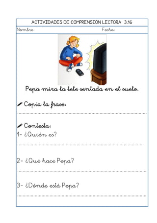 ACTIVIDADES DE COMPRENSIÓN LECTORA 3.16
Nombre: Fecha:
Pepa mira la tele sentada en el suelo.
 Copia la frase:
................................................................................................
 Contesta:
1- ¿Quién es?
..............................................................................................
2- ¿Qué hace Pepa?
................................................................................................
3- ¿Dónde está Pepa?
................................................................................................
 