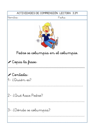 ACTIVIDADES DE COMPRENSIÓN LECTORA 3.39
Nombre: Fecha:
Pedro se columpia en el columpio.
 Copia la frase:
................................................................................................
 Contesta:
1- ¿Quién es?
..............................................................................................
2- ¿Qué hace Pedro?
................................................................................................
3- ¿Dónde se columpia?
................................................................................................
 