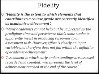 Fidelity“Fidelity is the extent to which elements that contribute to a course grade are correctly identified as academic achievement”.“Many academics cannot help but be impressed by the prodigious time and persistence that’s some students apparently invest in producing responses to an assessment task. However, effort is clearly an input variable and therefore does not fall within the definition of academic achievement”.“Assessment in which early understandings are assessed, recorded and counted, misrepresents the level of achievement reached at the end of the course.”