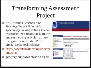 Transforming Assessment ProjectAn Australian Learning and Teaching Council Fellowship specifically looking at the use of e-assessment within online learning environments, particularly those using one or more Web 2.0 or virtual world technologies.http://www.transformingassessment.com/geoffrey.crisp@adelaide.edu.au
