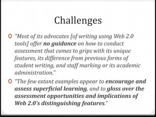 Challenges“Most of its advocates [of writing using Web 2.0 tools] offer no guidance on how to conduct assessment that comes to grips with its unique features, its difference from previous forms of student writing, and staff marking or its academic administration.”“The few extant examples appear to encourage and assess superficial learning, and to gloss over the assessment opportunities and implications of Web 2.0’s distinguishing features.”