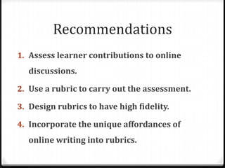 RecommendationsAssess learner contributions to online discussions.Use a rubric to carry out the assessment.Design rubrics to have high fidelity.Incorporate the unique affordances of online writing into rubrics.