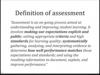 Definition of assessment“Assessment is an on-going process aimed at understanding and improving student learning. It involves making our expectations explicit and public; setting appropriate criteria and high standards for learning quality; systematically gathering, analysing, and interpreting evidence to determine how well performance matches those expectations and standards; and using the resulting information to document, explain, and improve performance.” 