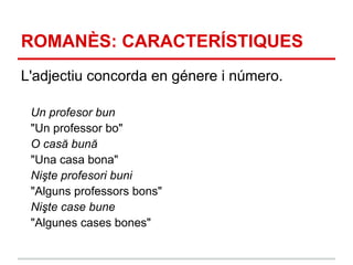 ROMANÈS: CARACTERÍSTIQUES
L'adjectiu concorda en génere i número.

 Un profesor bun
 "Un professor bo"
 O casă bună
 "Una casa bona"
 Nişte profesori buni
 "Alguns professors bons"
 Nişte case bune
 "Algunes cases bones"
 