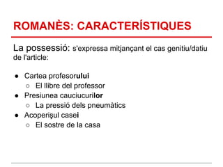 ROMANÈS: CARACTERÍSTIQUES
La possessió: s'expressa mitjançant el cas genitiu/datiu
de l'article:

● Cartea profesorului
  ○ El llibre del professor
● Presiunea cauciucurilor
  ○ La pressió dels pneumàtics
● Acoperişul casei
  ○ El sostre de la casa
 