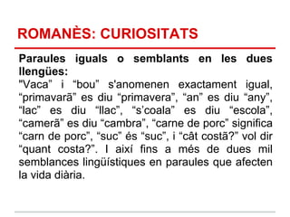 ROMANÈS: CURIOSITATS
Paraules iguals o semblants en les dues
llengües:
"Vaca” i “bou” s'anomenen exactament igual,
“primavarã” es diu “primavera”, “an” es diu “any”,
“lac” es diu “llac”, “s’coala” es diu “escola”,
“camerã” es diu “cambra”, “carne de porc” significa
“carn de porc”, “suc” és “suc”, i “cât costã?” vol dir
“quant costa?”. I així fins a més de dues mil
semblances lingüístiques en paraules que afecten
la vida diària.
 