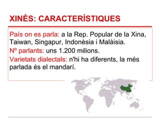 XINÈS: CARACTERÍSTIQUES
País on es parla: a la Rep. Popular de la Xina,
Taiwan, Singapur, Indonèsia i Malàisia.
Nº parlants: uns 1.200 milions.
Varietats dialectals: n'hi ha diferents, la més
parlada és el mandarí.
 