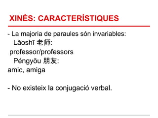 XINÈS: CARACTERÍSTIQUES
- La majoria de paraules són invariables:
 Lăoshī 老师:
professor/professors
 Péngyŏu 朋友:
amic, amiga

- No existeix la conjugació verbal.
 
