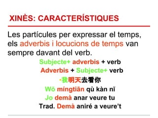 XINÈS: CARACTERÍSTIQUES

Les partícules per expressar el temps,
els adverbis i locucions de temps van
sempre davant del verb.
        Subjecte+ adverbis + verb
        Adverbis + Subjecte+ verb
              •我明天去看你
          Wŏ míngtiān qù kàn nĭ
          Jo demà anar veure tu
        Trad. Demà aniré a veure’t
 