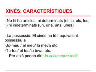 XINÈS: CARACTERÍSTIQUES
. No hi ha articles, ni determinats (el, la, els, les,
l') ni indeterminats (un, una, uns, unes).

. La possessió: El xinès no té l´equivalent
possessiu a
•Jo-meu / el meu/ la meva etc.
•Tu-teu/ el teu/la teva, etc.
   Per això poden dir: Jo cotxe corre molt.
 