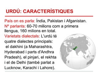 URDÚ: CARACTERÍSTIQUES
País on es parla: Índia, Pakistan i Afganistan.
Nº parlants: 60-70 milions com a primera
llengua, 160 milions en total.
Varietats dialectals: L'urdú té
quatre dialectes principals:
 el dakhini (a Maharashtra,
Hyderabad i parts d'Andhra
Pradesh), el pinjari, el rekhta
i el de Delhi (també parlat a
Lucknow, Karachi i Lahore).
 