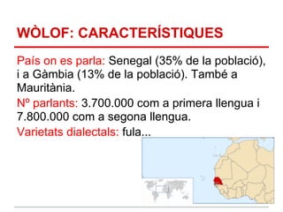 WÒLOF: CARACTERÍSTIQUES
País on es parla: Senegal (35% de la població),
i a Gàmbia (13% de la població). També a
Mauritània.
Nº parlants: 3.700.000 com a primera llengua i
7.800.000 com a segona llengua.
Varietats dialectals: fula...
 