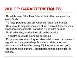 WÒLOF: CARACTERÍSTIQUES
· Des dels anys 60 utilitza l'alfabet llatí. Abans només feia
servir l'àrab.
· Té força paraules que provenen de l'àrab i del francès.
· Una paraula singular canvia a plural a través d’alternances
consonàntiques inicials i dóna lloc a una altra paraula.
· No té adjectius, predominen els verbs estatius.
· Té quatre sèries de pronoms personals.
· Els possessius es col·loquen abans del nom en la primera i
segona persona, però després del nom si és la tercera
persona: suma kaas (“el meu got”), kaas am (“el seu got”).
. No distingeix el génere i, en general, tampoc distingeix el
número.
 