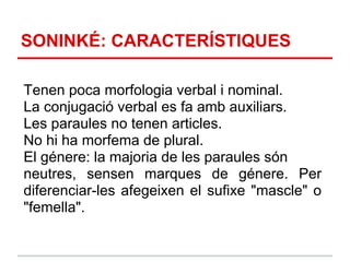 SONINKÉ: CARACTERÍSTIQUES

Tenen poca morfologia verbal i nominal.
La conjugació verbal es fa amb auxiliars.
Les paraules no tenen articles.
No hi ha morfema de plural.
El génere: la majoria de les paraules són
neutres, sensen marques de génere. Per
diferenciar-les afegeixen el sufixe "mascle" o
"femella".
 