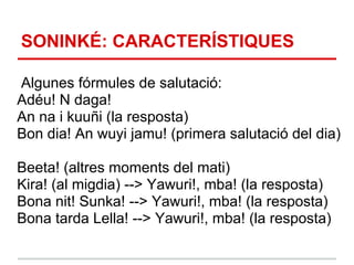 SONINKÉ: CARACTERÍSTIQUES

Algunes fórmules de salutació:
Adéu! N daga!
An na i kuuñi (la resposta)
Bon dia! An wuyi jamu! (primera salutació del dia)

Beeta! (altres moments del mati)
Kira! (al migdia) --> Yawuri!, mba! (la resposta)
Bona nit! Sunka! --> Yawuri!, mba! (la resposta)
Bona tarda Lella! --> Yawuri!, mba! (la resposta)
 
