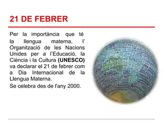 21 DE FEBRER
Per la importància que té
la   llengua      materna,    l’
Organització de les Nacions
Unides per a l’Educació, la
Ciència i la Cultura (UNESCO)
va declarar el 21 de febrer com
a Dia Internacional de la
Llengua Materna.
Se celebra des de l'any 2000.
 