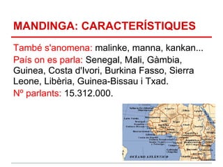 MANDINGA: CARACTERÍSTIQUES
També s'anomena: malinke, manna, kankan...
País on es parla: Senegal, Mali, Gàmbia,
Guinea, Costa d'Ivori, Burkina Fasso, Sierra
Leone, Libèria, Guinea-Bissau i Txad.
Nº parlants: 15.312.000.
 