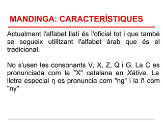 MANDINGA: CARACTERÍSTIQUES
Actualment l'alfabet llatí és l'oficial tot i que també
se segueix utilitzant l'alfabet àrab que és el
tradicional.

No s'usen les consonants V, X, Z, Q i G. La C es
pronunciada com la "X" catalana en Xàtiva. La
lletra especial ŋ es pronuncia com "ng" i la ñ com
"ny"
 