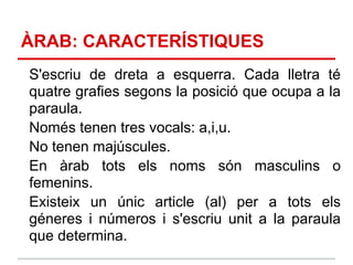 ÀRAB: CARACTERÍSTIQUES
S'escriu de dreta a esquerra. Cada lletra té
quatre grafies segons la posició que ocupa a la
paraula.
Només tenen tres vocals: a,i,u.
No tenen majúscules.
En àrab tots els noms són masculins o
femenins.
Existeix un únic article (al) per a tots els
géneres i números i s'escriu unit a la paraula
que determina.
 
