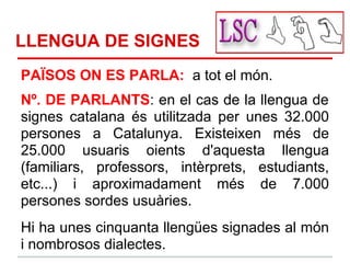 LLENGUA DE SIGNES
PAÏSOS ON ES PARLA: a tot el món.
Nº. DE PARLANTS: en el cas de la llengua de
signes catalana és utilitzada per unes 32.000
persones a Catalunya. Existeixen més de
25.000 usuaris oients d'aquesta llengua
(familiars, professors, intèrprets, estudiants,
etc...) i aproximadament més de 7.000
persones sordes usuàries.
Hi ha unes cinquanta llengües signades al món
i nombrosos dialectes.
 