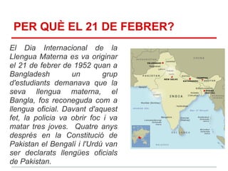 PER QUÈ EL 21 DE FEBRER?
El Dia Internacional de la
Llengua Materna es va originar
el 21 de febrer de 1952 quan a
Bangladesh         un        grup
d'estudiants demanava que la
seva llengua materna, el
Bangla, fos reconeguda com a
llengua oficial. Davant d'aquest
fet, la policia va obrir foc i va
matar tres joves. Quatre anys
després en la Constitució de
Pakistan el Bengalí i l'Urdú van
ser declarats llengües oficials
de Pakistan.
 