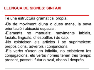 LLENGUA DE SIGNES: SINTAXI

Té una estructura gramatical pròpia:
-Ús de moviment d'una o dues mans, la seva
orientació i ubicació espacial.
-Elements no manuals: moviments labials,
facials, linguals, d' espatlles i de cap.
-No existeixen els articles i se suprimeixen:
preposicions, adverbis i conjuncions.
-Els verbs s’usen en infinitiu, no existeixen les
conjugacions, els verbs només tenen tres temps:
present, passat i futur o avui, abans i després.
 