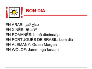 BON DIA

EN ÀRAB: ‫ﺻﺑﺎح اﻟﺧﯾر‬
EN XINÈS: 早上好
EN ROMANÈS: bună dimineaţa
EN PORTUGUÈS DE BRASIL: bom dia
EN ALEMANY: Guten Morgen
EN WOLOF: Jamm nga fanaan
 