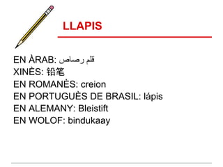 LLAPIS

EN ÀRAB: ‫ﻗﻠم رﺻﺎص‬
XINÈS: 铅笔
EN ROMANÈS: creion
EN PORTUGUÈS DE BRASIL: lápis
EN ALEMANY: Bleistift
EN WOLOF: bindukaay
 