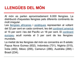 LLENGÜES DEL MÓN

Al món es parlen aproximadament 6.000 llengües. La
distribució d'aquestes llengües pels diferents continents és
molt irregular.
Les llengües africanes i asiàtiques representen al voltant
del 32 per cent en cada continent, les del continent americà
el 15 per cent i les del Pacífic un 18 per cent. El continent
europeu acull només el 3 per cent de les llengües
mundials.
La meitat de les llengües del món es concentra en 8 estats:
Papua Nova Guinea (832), Indonèsia (731), Nigèria (515),
Índia (400), Mèxic (295), Camerun (286), Austràlia (268) i
Brasil (234).
 