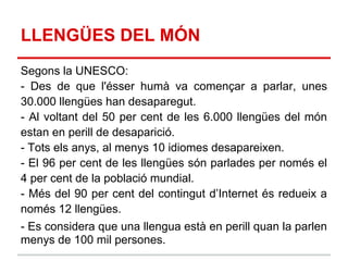 LLENGÜES DEL MÓN
Segons la UNESCO:
- Des de que l'ésser humà va començar a parlar, unes
30.000 llengües han desaparegut.
- Al voltant del 50 per cent de les 6.000 llengües del món
estan en perill de desaparició.
- Tots els anys, al menys 10 idiomes desapareixen.
- El 96 per cent de les llengües són parlades per només el
4 per cent de la població mundial.
- Més del 90 per cent del contingut d’Internet és redueix a
només 12 llengües.
- Es considera que una llengua està en perill quan la parlen
menys de 100 mil persones.
 