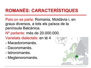 ROMANÈS: CARACTERÍSTIQUES
País on es parla: Romania, Moldàvia i, en
graus diversos, a tots els països de la
península Balcànica.
Nº parlants: més de 20.000.000.
Varietats dialectals: en té 4
- Macedoromanès.
- Dacoromanès.
- Istroromanès.
- Meglenoromanès.
 