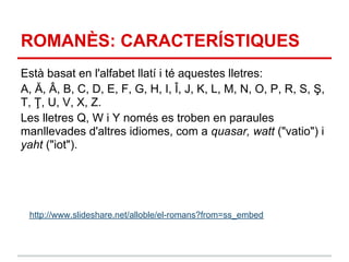 ROMANÈS: CARACTERÍSTIQUES
Està basat en l'alfabet llatí i té aquestes lletres:
A, Ă, Â, B, C, D, E, F, G, H, I, Î, J, K, L, M, N, O, P, R, S, Ş,
T, Ţ, U, V, X, Z.
Les lletres Q, W i Y només es troben en paraules
manllevades d'altres idiomes, com a quasar, watt ("vatio") i
yaht ("iot").




 http://www.slideshare.net/alloble/el-romans?from=ss_embed
 