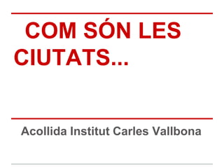 COM SÓN LES
CIUTATS...
Acollida Institut Carles Vallbona
 