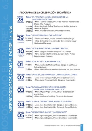 3Celebración Nacional en honor a Ntra. Sra. de los Milagros de Caacupé
“MISERICORDIOSOSCOMOELPADRE”Lc6,36
28
Sábado
noviembre
Tema: “LA JUVENTUD, ALEGRÍA Y EXPRESIÓN DE LA
	 MISERICORDIA DE DIOS”
07:00hs.
11:00hs
12:00hs
19:00hs
- Mons. Gabriel Escobar, Obispo del Vicariato Apostólico del
Chaco - Alto Paraguay.
- Procesión desde Tupasy Ykua hasta la Basílica Santuario
- Rezo del Ángelus.
- Mons. Ricardo Valenzuela, Obispo de Villarrica.
29
Domingo
noviembre
(1° adviento)
Tema: “LA MISERICORDIA LLENA LA TIERRA”
07:00hs.
19:00hs.
- Mons. Lucio Alfert, Vicario Apostólico de Pilcomayo.
- Pbro. Dr. Cristino Bohnert, Rector del Seminario Mayor
Nacional del Paraguay.
30
Lunes
noviembre
Tema: “DIOS NUESTRO PADRE ES MISERICORDIOSO”
07:00hs.
19:00hs.
- Mons. Joaquín Robledo, Obispo de San Lorenzo.
- Pbro. Mariosvaldo Florentino, Custodio de los Padres
Capuchinos en Paraguay.
01
Martes
diciembre
Tema: “JESUCRISTO, EL BUEN SAMARITANO”
07:00hs.
19:00hs.
- Mons. Adalberto Martínez Flores, Obispo de las FF.AA. y
Policía Nacional.
- Mons. Mario Melanio Medina, Obispo de San Juan Bautista.
02
Miercoles
diciembre
Tema: “LA MUJER, DESTINATARIA DE LA MISERICORDIA DIVINA”
07:00hs.
19:00hs.
-Mons. Javier Francisco Pistilli, Obispo de Encarnación.
- Mons. Javier Francisco Pistilli, Obispo de Encarnación.
03
Jueves
diciembre
Tema: “EL SACRAMENTO DE LA RECONCILIACIÓN,
	 LUGAR DE LA MISERICORDIA DE DIOS”
07:00hs.
19:00hs.
- Mons. Miguel Ángel Cabello, Obispo de Concepción
y Amambay.
- Mons. Guillermo Steckling, Obispo de Alto Paraná.
Fiesta de San
04
Viernes
diciembre
Tema: “JUSTICIA Y MISERICORDIA, PLENITUD DEL AMOR”
07:00hs.
19:00hs.
-Mons. Juan Bautista Gavilán, Obispo de Coronel Oviedo.
-Mons. Juan Bautista Gavilán, Obispo de Coronel Oviedo.
05
Sábado
diciembre
Tema: “MISERICORDIA QUIERO Y NO SACRIFICIOS”
07:00hs.
19:00hs.
- Mons. Ignacio Gogorza, Obispo Emérito de Encarnación.
- Mons. Ignacio Gogorza, Obispo Emérito de Encarnación.
Andres
PROGRAMA DE LA CELEBRACIÓN EUCARÍSTICA
IOSOSCOMOELPADRE”Lc.6,
~
 